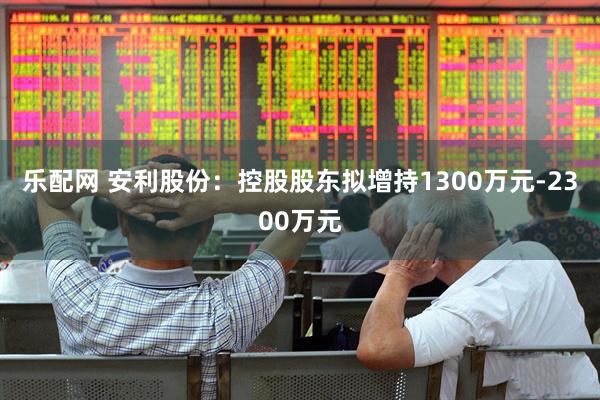 乐配网 安利股份：控股股东拟增持1300万元-2300万元