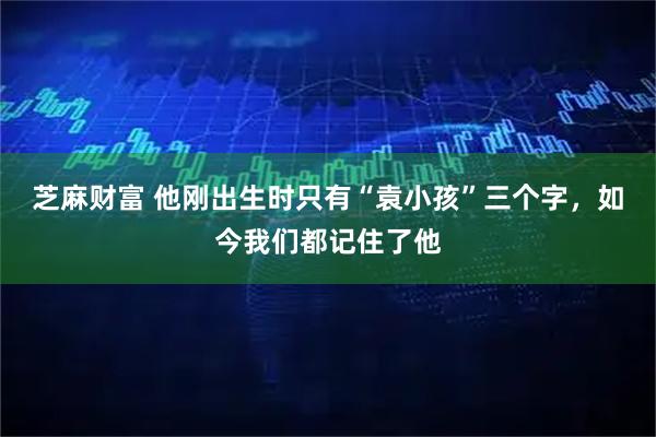 芝麻财富 他刚出生时只有“袁小孩”三个字，如今我们都记住了他