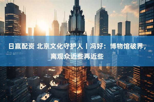 日赢配资 北京文化守护人丨冯好：博物馆破界，离观众近些再近些