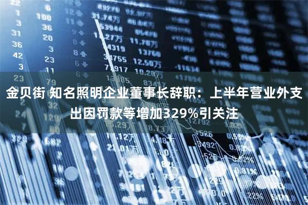 金贝街 知名照明企业董事长辞职：上半年营业外支出因罚款等增加329%引关注