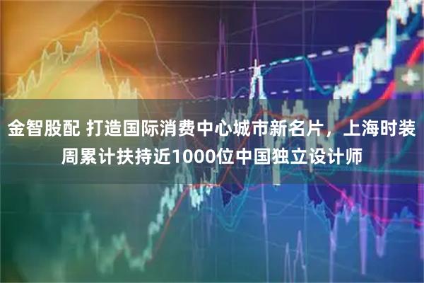 金智股配 打造国际消费中心城市新名片,上海时装周累计扶持近1000位中国独立设计师