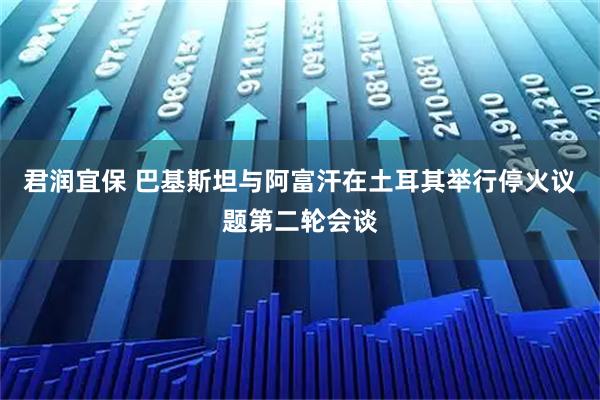 君润宜保 巴基斯坦与阿富汗在土耳其举行停火议题第二轮会谈