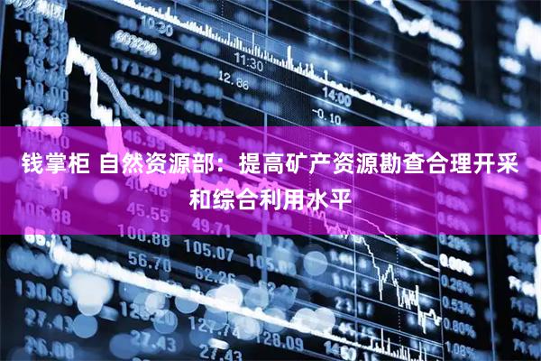 钱掌柜 自然资源部:提高矿产资源勘查合理开采和综合利用水平
