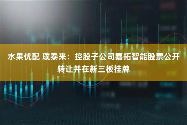 水果优配 璞泰来:控股子公司嘉拓智能股票公开转让并在新三板挂牌