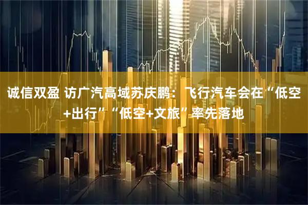 诚信双盈 访广汽高域苏庆鹏：飞行汽车会在“低空+出行”“低空+文旅”率先落地