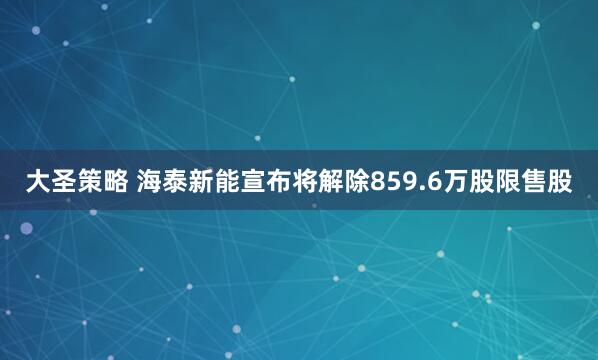 大圣策略 海泰新能宣布将解除859.6万股限售股