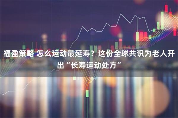 福盈策略 怎么运动最延寿?这份全球共识为老人开出“长寿运动处方”
