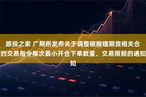 跟投之家 广期所发布关于调整碳酸锂期货相关合约交易指令每次最小开仓下单数量、交易限额的通知