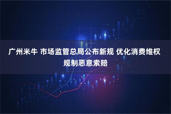 广州米牛 市场监管总局公布新规 优化消费维权 规制恶意索赔