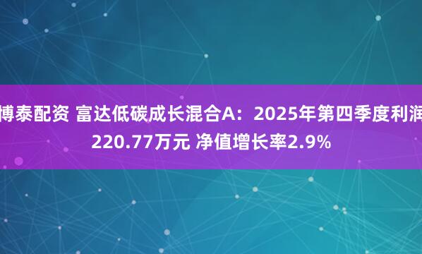 博泰配资 富达低碳成长混合A：2025年第四季度利润220.77万元 净值增长率2.9%