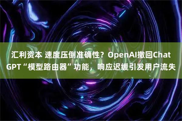 汇利资本 速度压倒准确性？OpenAI撤回ChatGPT“模型路由器”功能，响应迟缓引发用户流失
