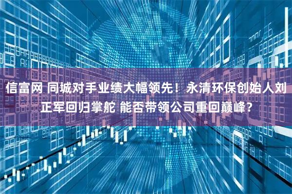 信富网 同城对手业绩大幅领先！永清环保创始人刘正军回归掌舵 能否带领公司重回巅峰？