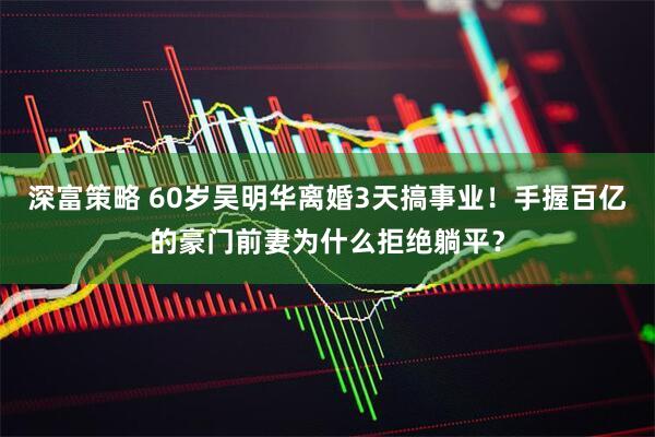 深富策略 60岁吴明华离婚3天搞事业！手握百亿的豪门前妻为什么拒绝躺平？