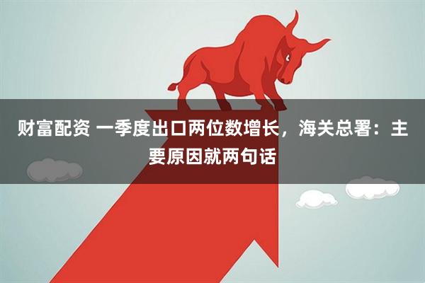 财富配资 一季度出口两位数增长，海关总署：主要原因就两句话